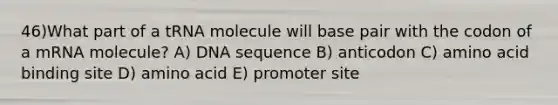 46)​What part of a tRNA molecule will base pair with the codon of a mRNA molecule? ​​A) DNA sequence ​​B) anticodon​ C) amino acid binding site​ D) amino acid​ E) promoter site