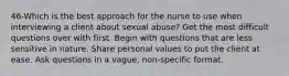 46-Which is the best approach for the nurse to use when interviewing a client about sexual abuse? Get the most difficult questions over with first. Begin with questions that are less sensitive in nature. Share personal values to put the client at ease. Ask questions in a vague, non-specific format.