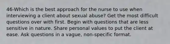 46-Which is the best approach for the nurse to use when interviewing a client about sexual abuse? Get the most difficult questions over with first. Begin with questions that are less sensitive in nature. Share personal values to put the client at ease. Ask questions in a vague, non-specific format.