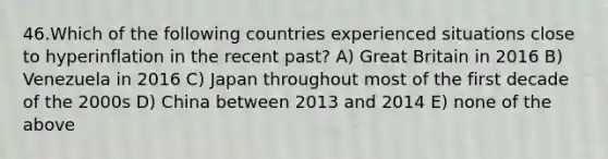 46.Which of the following countries experienced situations close to hyperinflation in the recent past? A) Great Britain in 2016 B) Venezuela in 2016 C) Japan throughout most of the first decade of the 2000s D) China between 2013 and 2014 E) none of the above