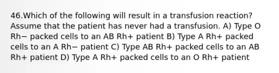 46.Which of the following will result in a transfusion reaction? Assume that the patient has never had a transfusion. A) Type O Rh− packed cells to an AB Rh+ patient B) Type A Rh+ packed cells to an A Rh− patient C) Type AB Rh+ packed cells to an AB Rh+ patient D) Type A Rh+ packed cells to an O Rh+ patient