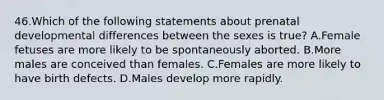 46.Which of the following statements about prenatal developmental differences between the sexes is true? A.Female fetuses are more likely to be spontaneously aborted. B.More males are conceived than females. C.Females are more likely to have birth defects. D.Males develop more rapidly.