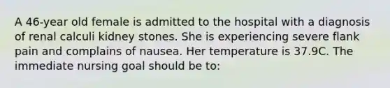 A 46-year old female is admitted to the hospital with a diagnosis of renal calculi kidney stones. She is experiencing severe flank pain and complains of nausea. Her temperature is 37.9C. The immediate nursing goal should be to: