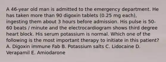 A 46-year old man is admitted to the emergency department. He has taken more than 90 digoxin tablets (0.25 mg each), ingesting them about 3 hours before admission. His pulse is 50-60 beats / minute and the electrocardiogram shows third degree heart block. His serum potassium is normal. Which one of the following is the most important therapy to initiate in this patient? A. Digoxin immune Fab B. Potassium salts C. Lidocaine D. Verapamil E. Amiodarone