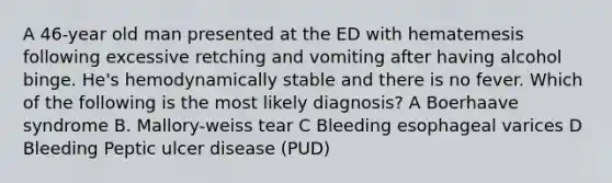 A 46-year old man presented at the ED with hematemesis following excessive retching and vomiting after having alcohol binge. He's hemodynamically stable and there is no fever. Which of the following is the most likely diagnosis? A Boerhaave syndrome B. Mallory-weiss tear C Bleeding esophageal varices D Bleeding Peptic ulcer disease (PUD)