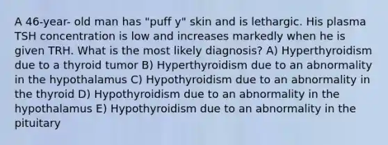 A 46-year- old man has "puff y" skin and is lethargic. His plasma TSH concentration is low and increases markedly when he is given TRH. What is the most likely diagnosis? A) Hyperthyroidism due to a thyroid tumor B) Hyperthyroidism due to an abnormality in the hypothalamus C) Hypothyroidism due to an abnormality in the thyroid D) Hypothyroidism due to an abnormality in the hypothalamus E) Hypothyroidism due to an abnormality in the pituitary