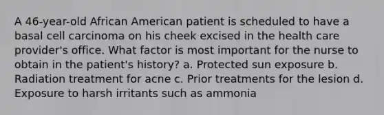 A 46-year-old African American patient is scheduled to have a basal cell carcinoma on his cheek excised in the health care provider's office. What factor is most important for the nurse to obtain in the patient's history? a. Protected sun exposure b. Radiation treatment for acne c. Prior treatments for the lesion d. Exposure to harsh irritants such as ammonia