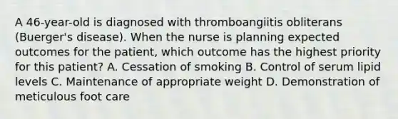 A 46-year-old is diagnosed with thromboangiitis obliterans (Buerger's disease). When the nurse is planning expected outcomes for the patient, which outcome has the highest priority for this patient? A. Cessation of smoking B. Control of serum lipid levels C. Maintenance of appropriate weight D. Demonstration of meticulous foot care