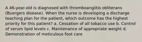 A 46-year-old is diagnosed with thromboangiitis obliterans (Buergers disease). When the nurse is developing a discharge teaching plan for the patient, which outcome has the highest priority for this patient? a. Cessation of all tobacco use b. Control of serum lipid levels c. Maintenance of appropriate weight d. Demonstration of meticulous foot care