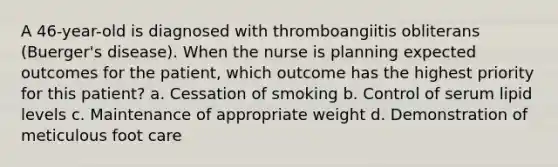 A 46-year-old is diagnosed with thromboangiitis obliterans (Buerger's disease). When the nurse is planning expected outcomes for the patient, which outcome has the highest priority for this patient? a. Cessation of smoking b. Control of serum lipid levels c. Maintenance of appropriate weight d. Demonstration of meticulous foot care