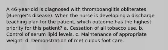 A 46-year-old is diagnosed with thromboangiitis obliterates (Buerger's disease). When the nurse is developing a discharge teaching plan for the patient, which outcome has the highest priority for this patient? a. Cessation of all tobacco use. b. Control of serum lipid levels. c. Maintenance of appropriate weight. d. Demonstration of meticulous foot care.