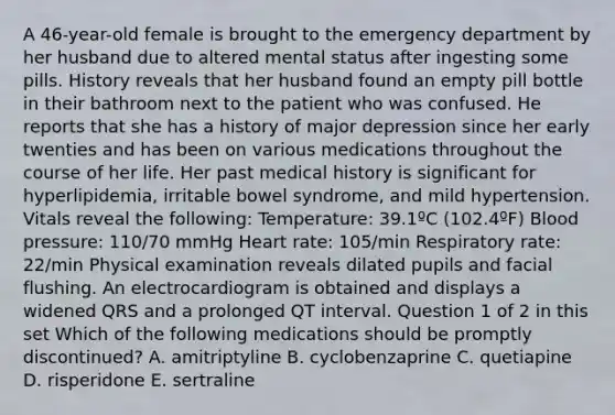 A 46-year-old female is brought to the emergency department by her husband due to altered mental status after ingesting some pills. History reveals that her husband found an empty pill bottle in their bathroom next to the patient who was confused. He reports that she has a history of major depression since her early twenties and has been on various medications throughout the course of her life. Her past medical history is significant for hyperlipidemia, irritable bowel syndrome, and mild hypertension. Vitals reveal the following: Temperature: 39.1ºC (102.4ºF) Blood pressure: 110/70 mmHg Heart rate: 105/min Respiratory rate: 22/min Physical examination reveals dilated pupils and facial flushing. An electrocardiogram is obtained and displays a widened QRS and a prolonged QT interval. Question 1 of 2 in this set Which of the following medications should be promptly discontinued? A. amitriptyline B. cyclobenzaprine C. quetiapine D. risperidone E. sertraline