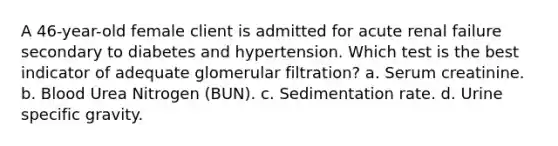 A 46-year-old female client is admitted for acute renal failure secondary to diabetes and hypertension. Which test is the best indicator of adequate glomerular filtration? a. Serum creatinine. b. Blood Urea Nitrogen (BUN). c. Sedimentation rate. d. Urine specific gravity.