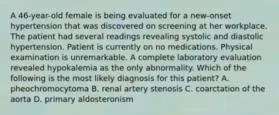 A 46-year-old female is being evaluated for a new-onset hypertension that was discovered on screening at her workplace. The patient had several readings revealing systolic and diastolic hypertension. Patient is currently on no medications. Physical examination is unremarkable. A complete laboratory evaluation revealed hypokalemia as the only abnormality. Which of the following is the most likely diagnosis for this patient? A. pheochromocytoma B. renal artery stenosis C. coarctation of the aorta D. primary aldosteronism