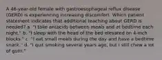 A 46-year-old female with gastroesophageal reflux disease (GERD) is experiencing increasing discomfort. Which patient statement indicates that additional teaching about GERD is needed? a. "I take antacids between meals and at bedtime each night." b. "I sleep with the head of the bed elevated on 4-inch blocks." c. "I eat small meals during the day and have a bedtime snack." d. "I quit smoking several years ago, but I still chew a lot of gum."