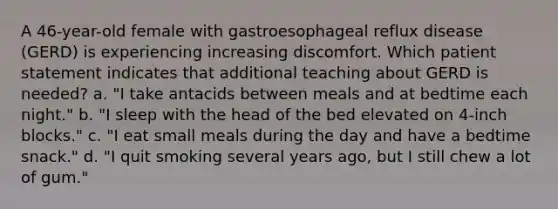 A 46-year-old female with gastroesophageal reflux disease (GERD) is experiencing increasing discomfort. Which patient statement indicates that additional teaching about GERD is needed? a. "I take antacids between meals and at bedtime each night." b. "I sleep with the head of the bed elevated on 4-inch blocks." c. "I eat small meals during the day and have a bedtime snack." d. "I quit smoking several years ago, but I still chew a lot of gum."