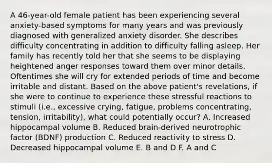 A 46-year-old female patient has been experiencing several anxiety-based symptoms for many years and was previously diagnosed with generalized anxiety disorder. She describes difficulty concentrating in addition to difficulty falling asleep. Her family has recently told her that she seems to be displaying heightened anger responses toward them over minor details. Oftentimes she will cry for extended periods of time and become irritable and distant. Based on the above patient's revelations, if she were to continue to experience these stressful reactions to stimuli (i.e., excessive crying, fatigue, problems concentrating, tension, irritability), what could potentially occur? A. Increased hippocampal volume B. Reduced brain-derived neurotrophic factor (BDNF) production C. Reduced reactivity to stress D. Decreased hippocampal volume E. B and D F. A and C