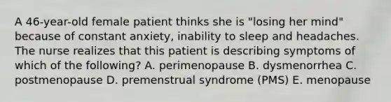 A 46-year-old female patient thinks she is "losing her mind" because of constant anxiety, inability to sleep and headaches. The nurse realizes that this patient is describing symptoms of which of the following? A. perimenopause B. dysmenorrhea C. postmenopause D. premenstrual syndrome (PMS) E. menopause