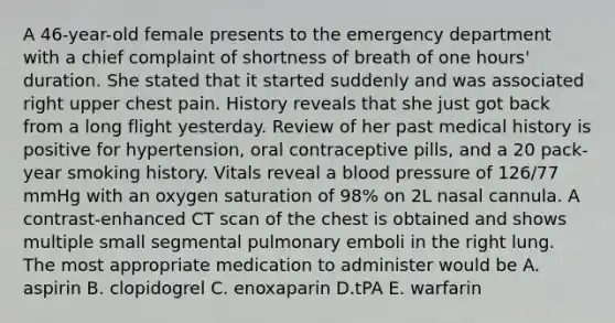 A 46-year-old female presents to the emergency department with a chief complaint of shortness of breath of one hours' duration. She stated that it started suddenly and was associated right upper chest pain. History reveals that she just got back from a long flight yesterday. Review of her past medical history is positive for hypertension, oral contraceptive pills, and a 20 pack-year smoking history. Vitals reveal a blood pressure of 126/77 mmHg with an oxygen saturation of 98% on 2L nasal cannula. A contrast-enhanced CT scan of the chest is obtained and shows multiple small segmental pulmonary emboli in the right lung. The most appropriate medication to administer would be A. aspirin B. clopidogrel C. enoxaparin D.tPA E. warfarin