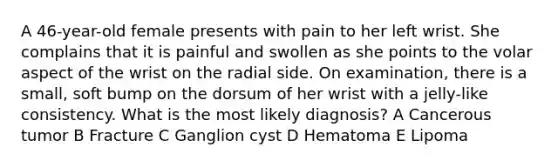 A 46-year-old female presents with pain to her left wrist. She complains that it is painful and swollen as she points to the volar aspect of the wrist on the radial side. On examination, there is a small, soft bump on the dorsum of her wrist with a jelly-like consistency. What is the most likely diagnosis? A Cancerous tumor B Fracture C Ganglion cyst D Hematoma E Lipoma