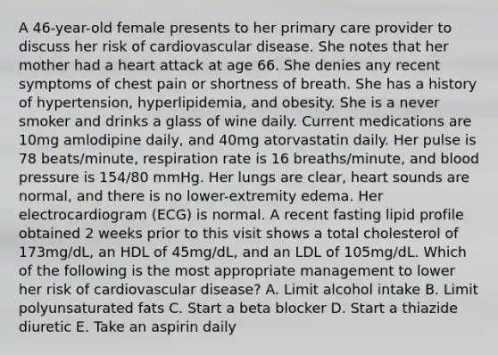 A 46-year-old female presents to her primary care provider to discuss her risk of cardiovascular disease. She notes that her mother had a heart attack at age 66. She denies any recent symptoms of chest pain or shortness of breath. She has a history of hypertension, hyperlipidemia, and obesity. She is a never smoker and drinks a glass of wine daily. Current medications are 10mg amlodipine daily, and 40mg atorvastatin daily. Her pulse is 78 beats/minute, respiration rate is 16 breaths/minute, and blood pressure is 154/80 mmHg. Her lungs are clear, heart sounds are normal, and there is no lower-extremity edema. Her electrocardiogram (ECG) is normal. A recent fasting lipid profile obtained 2 weeks prior to this visit shows a total cholesterol of 173mg/dL, an HDL of 45mg/dL, and an LDL of 105mg/dL. Which of the following is the most appropriate management to lower her risk of cardiovascular disease? A. Limit alcohol intake B. Limit polyunsaturated fats C. Start a beta blocker D. Start a thiazide diuretic E. Take an aspirin daily