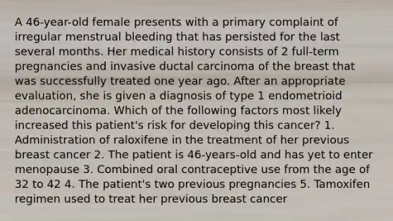 A 46-year-old female presents with a primary complaint of irregular menstrual bleeding that has persisted for the last several months. Her medical history consists of 2 full-term pregnancies and invasive ductal carcinoma of the breast that was successfully treated one year ago. After an appropriate evaluation, she is given a diagnosis of type 1 endometrioid adenocarcinoma. Which of the following factors most likely increased this patient's risk for developing this cancer? 1. Administration of raloxifene in the treatment of her previous breast cancer 2. The patient is 46-years-old and has yet to enter menopause 3. Combined oral contraceptive use from the age of 32 to 42 4. The patient's two previous pregnancies 5. Tamoxifen regimen used to treat her previous breast cancer