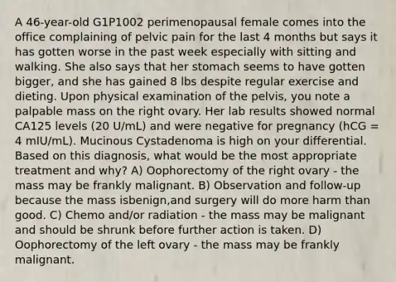 A 46-year-old G1P1002 perimenopausal female comes into the office complaining of pelvic pain for the last 4 months but says it has gotten worse in the past week especially with sitting and walking. She also says that her stomach seems to have gotten bigger, and she has gained 8 lbs despite regular exercise and dieting. Upon physical examination of the pelvis, you note a palpable mass on the right ovary. Her lab results showed normal CA125 levels (20 U/mL) and were negative for pregnancy (hCG = 4 mIU/mL). Mucinous Cystadenoma is high on your differential. Based on this diagnosis, what would be the most appropriate treatment and why? A) Oophorectomy of the right ovary - the mass may be frankly malignant. B) Observation and follow-up because the mass isbenign,and surgery will do more harm than good. C) Chemo and/or radiation - the mass may be malignant and should be shrunk before further action is taken. D) Oophorectomy of the left ovary - the mass may be frankly malignant.