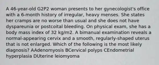 A 46-year-old G2P2 woman presents to her gynecologist's office with a 6-month history of irregular, heavy menses. She states her cramps are no worse than usual and she does not have dyspareunia or postcoital bleeding. On physical exam, she has a body mass index of 32 kg/m2. A bimanual examination reveals a normal-appearing cervix and a smooth, regularly-shaped uterus that is not enlarged. Which of the following is the most likely diagnosis? AAdenomyosis BCervical polyps CEndometrial hyperplasia DUterine leiomyoma