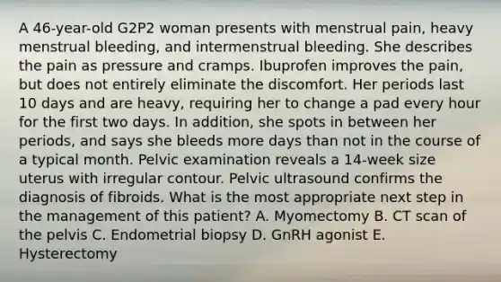 A 46-year-old G2P2 woman presents with menstrual pain, heavy menstrual bleeding, and intermenstrual bleeding. She describes the pain as pressure and cramps. Ibuprofen improves the pain, but does not entirely eliminate the discomfort. Her periods last 10 days and are heavy, requiring her to change a pad every hour for the first two days. In addition, she spots in between her periods, and says she bleeds more days than not in the course of a typical month. Pelvic examination reveals a 14-week size uterus with irregular contour. Pelvic ultrasound confirms the diagnosis of fibroids. What is the most appropriate next step in the management of this patient? A. Myomectomy B. CT scan of the pelvis C. Endometrial biopsy D. GnRH agonist E. Hysterectomy