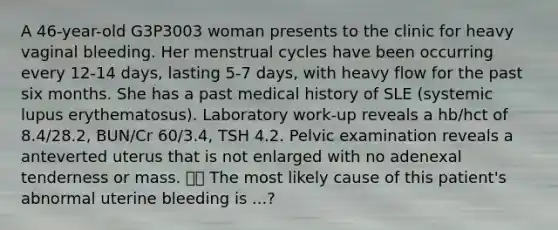 A 46-year-old G3P3003 woman presents to the clinic for heavy vaginal bleeding. Her menstrual cycles have been occurring every 12-14 days, lasting 5-7 days, with heavy flow for the past six months. She has a past medical history of SLE (systemic lupus erythematosus). Laboratory work-up reveals a hb/hct of 8.4/28.2, BUN/Cr 60/3.4, TSH 4.2. Pelvic examination reveals a anteverted uterus that is not enlarged with no adenexal tenderness or mass.  The most likely cause of this patient's abnormal uterine bleeding is ...?