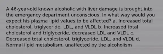 A 46-year-old known alcoholic with liver damage is brought into the emergency department unconscious. In what way would you expect his plasma lipid values to be affected? a. Increased total cholesterol, triglyceride, LDL, and VLDL b. Increased total cholesterol and triglyceride, decreased LDL and VLDL c. Decreased total cholesterol, triglyceride, LDL, and VLDL d. Normal lipid metabolism, unaffected by the alcoholism