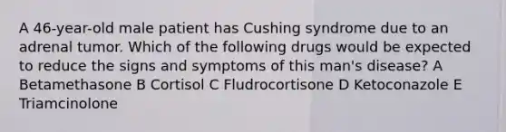 A 46-year-old male patient has Cushing syndrome due to an adrenal tumor. Which of the following drugs would be expected to reduce the signs and symptoms of this man's disease? A Betamethasone B Cortisol C Fludrocortisone D Ketoconazole E Triamcinolone