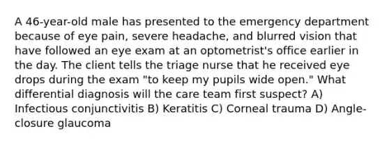 A 46-year-old male has presented to the emergency department because of eye pain, severe headache, and blurred vision that have followed an eye exam at an optometrist's office earlier in the day. The client tells the triage nurse that he received eye drops during the exam "to keep my pupils wide open." What differential diagnosis will the care team first suspect? A) Infectious conjunctivitis B) Keratitis C) Corneal trauma D) Angle-closure glaucoma