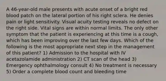 A 46-year-old male presents with acute onset of a bright red blood patch on the lateral portion of his right sclera. He denies pain or light sensitivity. Visual acuity testing reveals no defect on the right side. Vital signs are within normal limits. The only other symptom that the patient is experiencing at this time is a cough, which has been improving over the last few days. Which of the following is the most appropriate next step in the management of this patient? 1) Admission to the hospital with IV acetazolamide administration 2) CT scan of the head 3) Emergency ophthalmology consult 4) No treatment is necessary 5) Order a complete blood count and bleeding time