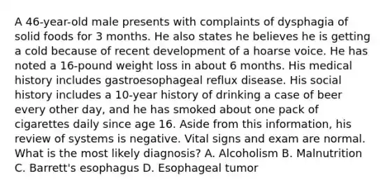 A 46-year-old male presents with complaints of dysphagia of solid foods for 3 months. He also states he believes he is getting a cold because of recent development of a hoarse voice. He has noted a 16-pound weight loss in about 6 months. His medical history includes gastroesophageal reflux disease. His social history includes a 10-year history of drinking a case of beer every other day, and he has smoked about one pack of cigarettes daily since age 16. Aside from this information, his review of systems is negative. Vital signs and exam are normal. What is the most likely diagnosis? A. Alcoholism B. Malnutrition C. Barrett's esophagus D. Esophageal tumor