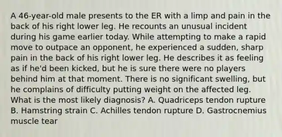 A 46-year-old male presents to the ER with a limp and pain in the back of his right lower leg. He recounts an unusual incident during his game earlier today. While attempting to make a rapid move to outpace an opponent, he experienced a sudden, sharp pain in the back of his right lower leg. He describes it as feeling as if he'd been kicked, but he is sure there were no players behind him at that moment. There is no significant swelling, but he complains of difficulty putting weight on the affected leg. What is the most likely diagnosis? A. Quadriceps tendon rupture B. Hamstring strain C. Achilles tendon rupture D. Gastrocnemius muscle tear