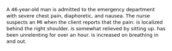 A 46-year-old man is admitted to the emergency department with severe chest pain, diaphoretic, and nausea. The nurse suspects an MI when the client reports that the pain: is localized behind the right shoulder. is somewhat relieved by sitting up. has been unrelenting for over an hour. is increased on breathing in and out.