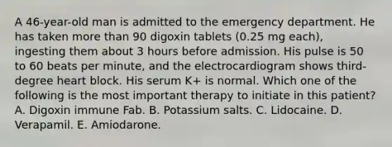 A 46-year-old man is admitted to the emergency department. He has taken more than 90 digoxin tablets (0.25 mg each), ingesting them about 3 hours before admission. His pulse is 50 to 60 beats per minute, and the electrocardiogram shows third-degree heart block. His serum K+ is normal. Which one of the following is the most important therapy to initiate in this patient? A. Digoxin immune Fab. B. Potassium salts. C. Lidocaine. D. Verapamil. E. Amiodarone.