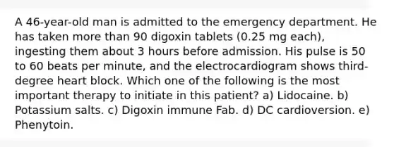 A 46-year-old man is admitted to the emergency department. He has taken more than 90 digoxin tablets (0.25 mg each), ingesting them about 3 hours before admission. His pulse is 50 to 60 beats per minute, and the electrocardiogram shows third-degree heart block. Which one of the following is the most important therapy to initiate in this patient? a) Lidocaine. b) Potassium salts. c) Digoxin immune Fab. d) DC cardioversion. e) Phenytoin.