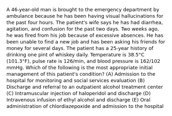 A 46-year-old man is brought to the emergency department by ambulance because he has been having visual hallucinations for the past four hours. The patient's wife says he has had diarrhea, agitation, and confusion for the past two days. Two weeks ago, he was fired from his job because of excessive absences. He has been unable to find a new job and has been asking his friends for money for several days. The patient has a 25-year history of drinking one pint of whiskey daily. Temperature is 38.5°C (101.3°F), pulse rate is 126/min, and blood pressure is 162/102 mmHg. Which of the following is the most appropriate initial management of this patient's condition? (A) Admission to the hospital for monitoring and social services evaluation (B) Discharge and referral to an outpatient alcohol treatment center (C) Intramuscular injection of haloperidol and discharge (D) Intravenous infusion of ethyl alcohol and discharge (E) Oral administration of chlordiazepoxide and admission to the hospital