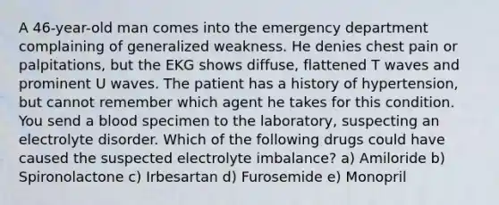 A 46-year-old man comes into the emergency department complaining of generalized weakness. He denies chest pain or palpitations, but the EKG shows diffuse, flattened T waves and prominent U waves. The patient has a history of hypertension, but cannot remember which agent he takes for this condition. You send a blood specimen to the laboratory, suspecting an electrolyte disorder. Which of the following drugs could have caused the suspected electrolyte imbalance? a) Amiloride b) Spironolactone c) Irbesartan d) Furosemide e) Monopril