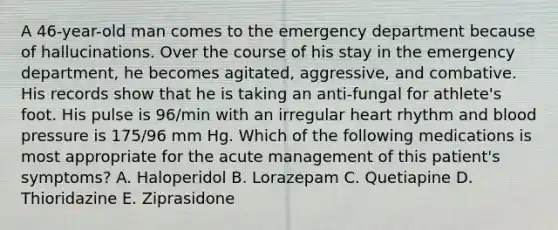 A 46-year-old man comes to the emergency department because of hallucinations. Over the course of his stay in the emergency department, he becomes agitated, aggressive, and combative. His records show that he is taking an anti-fungal for athlete's foot. His pulse is 96/min with an irregular heart rhythm and blood pressure is 175/96 mm Hg. Which of the following medications is most appropriate for the acute management of this patient's symptoms? A. Haloperidol B. Lorazepam C. Quetiapine D. Thioridazine E. Ziprasidone