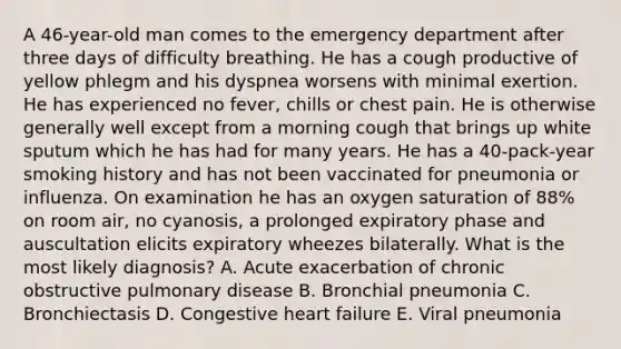 A 46-year-old man comes to the emergency department after three days of difficulty breathing. He has a cough productive of yellow phlegm and his dyspnea worsens with minimal exertion. He has experienced no fever, chills or chest pain. He is otherwise generally well except from a morning cough that brings up white sputum which he has had for many years. He has a 40-pack-year smoking history and has not been vaccinated for pneumonia or influenza. On examination he has an oxygen saturation of 88% on room air, no cyanosis, a prolonged expiratory phase and auscultation elicits expiratory wheezes bilaterally. What is the most likely diagnosis? A. Acute exacerbation of chronic obstructive pulmonary disease B. Bronchial pneumonia C. Bronchiectasis D. Congestive heart failure E. Viral pneumonia