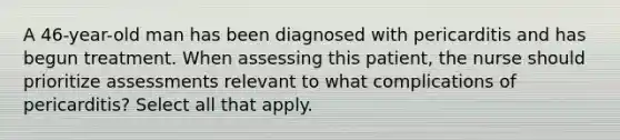 A 46-year-old man has been diagnosed with pericarditis and has begun treatment. When assessing this patient, the nurse should prioritize assessments relevant to what complications of pericarditis? Select all that apply.