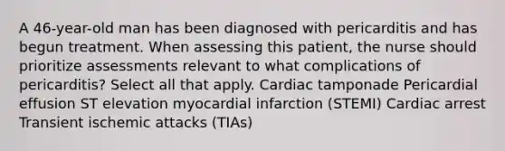 A 46-year-old man has been diagnosed with pericarditis and has begun treatment. When assessing this patient, the nurse should prioritize assessments relevant to what complications of pericarditis? Select all that apply. Cardiac tamponade Pericardial effusion ST elevation myocardial infarction (STEMI) Cardiac arrest Transient ischemic attacks (TIAs)