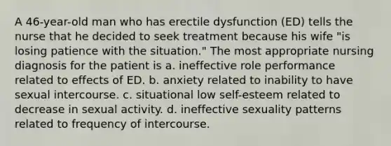 A 46-year-old man who has erectile dysfunction (ED) tells the nurse that he decided to seek treatment because his wife "is losing patience with the situation." The most appropriate nursing diagnosis for the patient is a. ineffective role performance related to effects of ED. b. anxiety related to inability to have sexual intercourse. c. situational low self-esteem related to decrease in sexual activity. d. ineffective sexuality patterns related to frequency of intercourse.