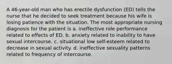 A 46-year-old man who has erectile dysfunction (ED) tells the nurse that he decided to seek treatment because his wife is losing patience with the situation. The most appropriate nursing diagnosis for the patient is a. ineffective role performance related to effects of ED. b. anxiety related to inability to have sexual intercourse. c. situational low self-esteem related to decrease in sexual activity. d. ineffective sexuality patterns related to frequency of intercourse.