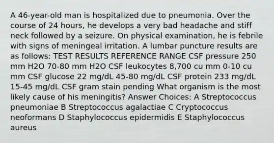 A 46-year-old man is hospitalized due to pneumonia. Over the course of 24 hours, he develops a very bad headache and stiff neck followed by a seizure. On physical examination, he is febrile with signs of meningeal irritation. A lumbar puncture results are as follows: TEST RESULTS REFERENCE RANGE CSF pressure 250 mm H2O 70-80 mm H2O CSF leukocytes 8,700 cu mm 0-10 cu mm CSF glucose 22 mg/dL 45-80 mg/dL CSF protein 233 mg/dL 15-45 mg/dL CSF gram stain pending What organism is the most likely cause of his meningitis? Answer Choices: A Streptococcus pneumoniae B Streptococcus agalactiae C Cryptococcus neoformans D Staphylococcus epidermidis E Staphylococcus aureus