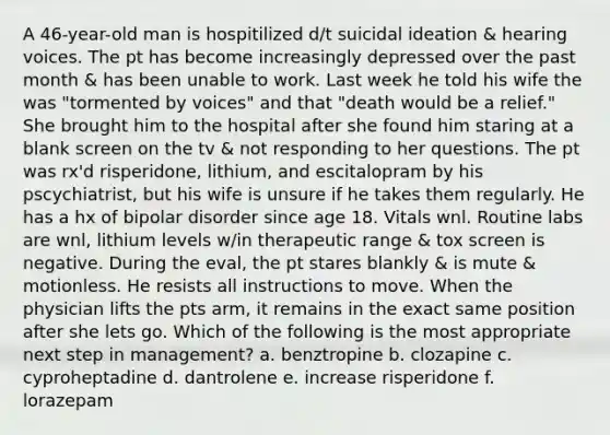 A 46-year-old man is hospitilized d/t suicidal ideation & hearing voices. The pt has become increasingly depressed over the past month & has been unable to work. Last week he told his wife the was "tormented by voices" and that "death would be a relief." She brought him to the hospital after she found him staring at a blank screen on the tv & not responding to her questions. The pt was rx'd risperidone, lithium, and escitalopram by his pscychiatrist, but his wife is unsure if he takes them regularly. He has a hx of bipolar disorder since age 18. Vitals wnl. Routine labs are wnl, lithium levels w/in therapeutic range & tox screen is negative. During the eval, the pt stares blankly & is mute & motionless. He resists all instructions to move. When the physician lifts the pts arm, it remains in the exact same position after she lets go. Which of the following is the most appropriate next step in management? a. benztropine b. clozapine c. cyproheptadine d. dantrolene e. increase risperidone f. lorazepam