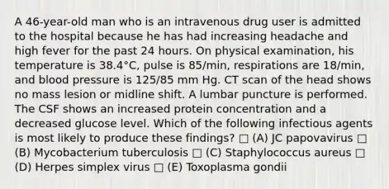 A 46-year-old man who is an intravenous drug user is admitted to the hospital because he has had increasing headache and high fever for the past 24 hours. On physical examination, his temperature is 38.4°C, pulse is 85/min, respirations are 18/min, and blood pressure is 125/85 mm Hg. CT scan of the head shows no mass lesion or midline shift. A lumbar puncture is performed. The CSF shows an increased protein concentration and a decreased glucose level. Which of the following infectious agents is most likely to produce these findings? □ (A) JC papovavirus □ (B) Mycobacterium tuberculosis □ (C) Staphylococcus aureus □ (D) Herpes simplex virus □ (E) Toxoplasma gondii